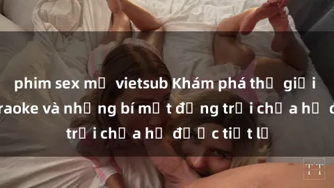 phim sex mỹ vietsub Khám phá thế giới sex quán karaoke và những bí mật động trời chưa hề được tiết lộ
