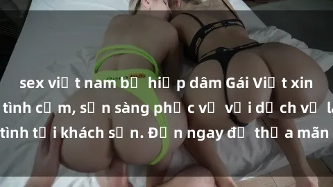 sex việt nam bị hiếp dâm Gái Việt xinh đẹp, nồng nàn tình cảm, sẵn sàng phục vụ với dịch vụ làm tình tại khách sạn. Đến ngay để thỏa mãn mọi khao khát của bạn!