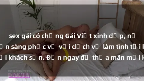 sex gái có chồng Gái Việt xinh đẹp, nồng nàn tình cảm, sẵn sàng phục vụ với dịch vụ làm tình tại khách sạn. Đến ngay để thỏa mãn mọi khao khát của bạn!