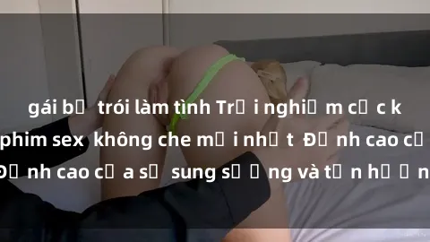 gái bị trói làm tình Trải nghiệm cực kỳ nóng bỏng trong phim sex  không che mới nhất  Đỉnh cao của sự sung sướng và tận hưởng chân thật