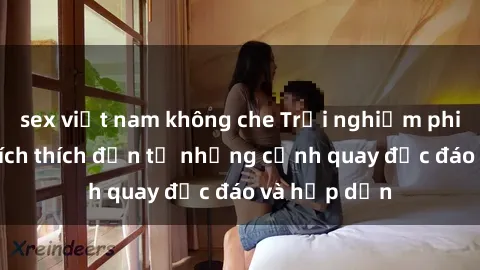 sex việt nam không che Trải nghiệm phim sex : Sự kích thích đến từ những cảnh quay độc đáo và hấp dẫn