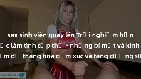 sex sinh viên quay lén Trải nghiệm hứng khởi cùng với việc làm tình tập thể - những bí mật và kinh nghiệm để thăng hoa cảm xúc và tăng cường sự gắn kết trong mối quan hệ