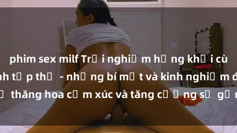 phim sex milf Trải nghiệm hứng khởi cùng với việc làm tình tập thể - những bí mật và kinh nghiệm để thăng hoa cảm xúc và tăng cường sự gắn kết trong mối quan hệ