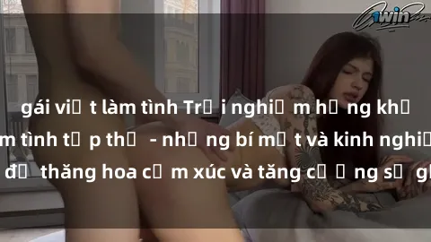 gái việt làm tình Trải nghiệm hứng khởi cùng với việc làm tình tập thể - những bí mật và kinh nghiệm để thăng hoa cảm xúc và tăng cường sự gắn kết trong mối quan hệ