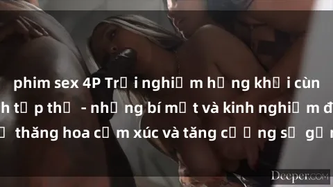phim sex 4P Trải nghiệm hứng khởi cùng với việc làm tình tập thể - những bí mật và kinh nghiệm để thăng hoa cảm xúc và tăng cường sự gắn kết trong mối quan hệ