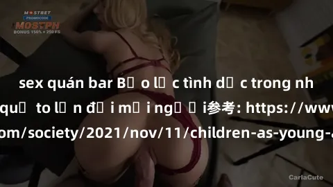 sex quán bar Bạo lực tình dục trong nhóm: nguy cơ và hậu quả to lớn đối mọi người参考: https://www.theguardian.com/society/2021/nov/11/children-as-young-as-four-are-being-sexually-abused-by-groups-in-uk