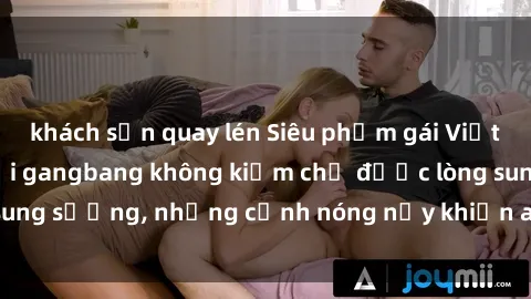 khách sạn quay lén Siêu phẩm gái Việt tham gia trong buổi gangbang không kiềm chế được lòng sung sướng, những cảnh nóng nảy khiến ai cũng phải mãn nhãn