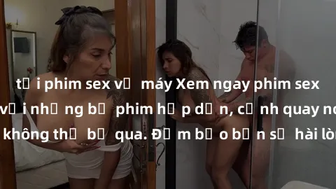 tải phim sex về máy Xem ngay phim sex bukkake hàng đầu với những bộ phim hấp dẫn, cảnh quay nóng bỏng không thể bỏ qua. Đảm bảo bạn sẽ hài lòng với trải nghiệm mới lạ này!