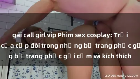gái call girl vip Phim sex cosplay: Trải nghiệm tuyệt vời của cặp đôi trong những bộ trang phục gợi cảm và kích thích