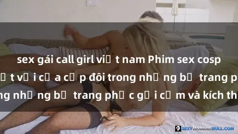sex gái call girl việt nam Phim sex cosplay: Trải nghiệm tuyệt vời của cặp đôi trong những bộ trang phục gợi cảm và kích thích