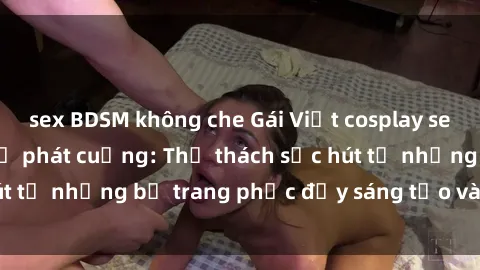 sex BDSM không che Gái Việt cosplay sexy khiến fan hâm mộ phát cuồng: Thử thách sức hút từ những bộ trang phục đầy sáng tạo và quyến rũ!