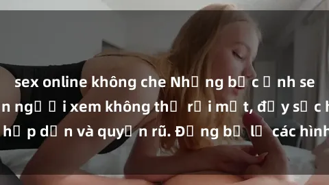 sex online không che Những bức ảnh sexy tá gợi cảm khiến người xem không thể rời mắt, đầy sức hấp dẫn và quyến rũ. Đừng bỏ lỡ các hình ảnh nóng bỏng này!
