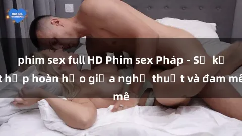 phim sex full HD Phim sex Pháp - Sự kết hợp hoàn hảo giữa nghệ thuật và đam mê