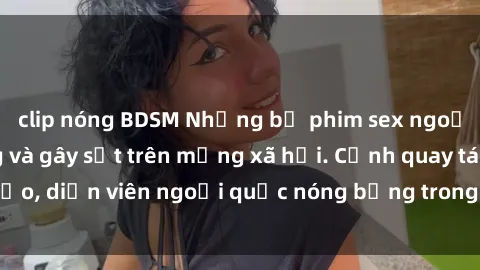 clip nóng BDSM Những bộ phim sex ngoại quốc nổi tiếng và gây sốt trên mạng xã hội. Cảnh quay táo bạo, diễn viên ngoại quốc nóng bỏng trong các tác phẩm đỉnh cao.