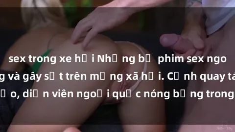 sex trong xe hơi Những bộ phim sex ngoại quốc nổi tiếng và gây sốt trên mạng xã hội. Cảnh quay táo bạo, diễn viên ngoại quốc nóng bỏng trong các tác phẩm đỉnh cao.