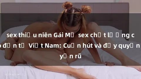 sex thiếu niên Gái Mỹ sex chất lượng cao đến từ Việt Nam: Cuốn hút và đầy quyến rũ