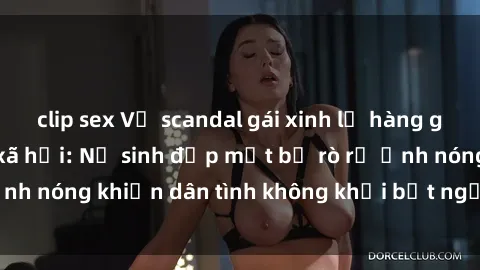 clip sex Vụ scandal gái xinh lộ hàng gây sốt trên mạng xã hội: Nữ sinh đẹp mắt bị rò rỉ ảnh nóng khiến dân tình không khỏi bất ngờ và phẫn nộ!