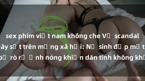 sex phim việt nam không che Vụ scandal gái xinh lộ hàng gây sốt trên mạng xã hội: Nữ sinh đẹp mắt bị rò rỉ ảnh nóng khiến dân tình không khỏi bất ngờ và phẫn nộ!