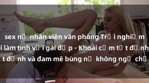 sex nữ nhân viên văn phòng Trải nghiệm cực kỳ thú vị khi làm tình với gái đẹp - Khoái cảm tột đỉnh và đam mê bùng nổ không ngờ chỉ trong một đêm!