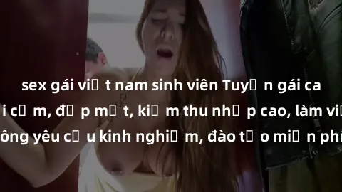 sex gái việt nam sinh viên Tuyển gái call girl Việt Nam gợi cảm, đẹp mắt, kiếm thu nhập cao, làm việc linh hoạt, không yêu cầu kinh nghiệm, đào tạo miễn phí. Liên hệ ngay để biết thêm chi tiết!