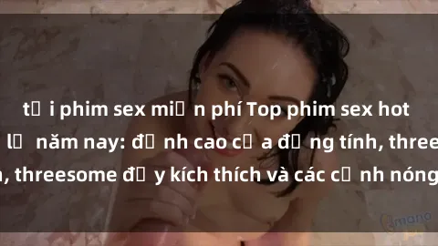tải phim sex miễn phí Top phim sex hot nhất không thể bỏ lỡ năm nay: đỉnh cao của đồng tính, threesome đầy kích thích và các cảnh nóng đang gây sốt!