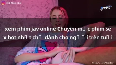 xem phim jav online Chuyên mục phim sex hot nhất chỉ dành cho người trên tuổi