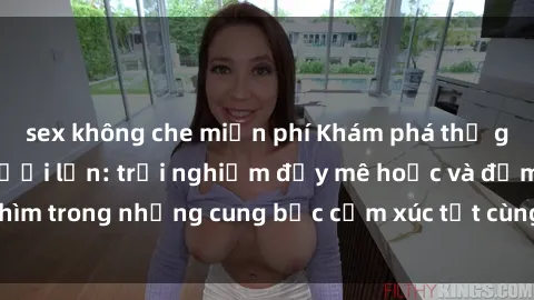 sex không che miễn phí Khám phá thế giới mới với sex người lớn: trải nghiệm đầy mê hoặc và đắm chìm trong những cung bậc cảm xúc tột cùng, hứng khởi và cuốn hút.