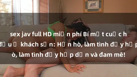 sex jav full HD miễn phí Bí mật cuộc hẹn gái Việt lần đầu ở khách sạn: Hẹn hò, làm tình đầy hấp dẫn và đam mê!