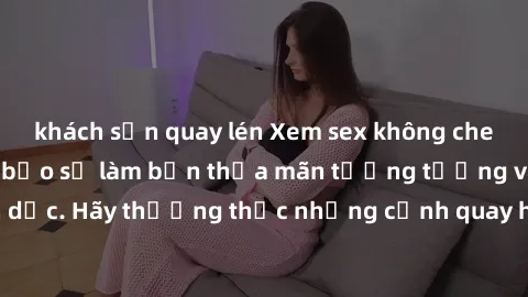 khách sạn quay lén Xem sex không che HD miễn phí đảm bảo sẽ làm bạn thỏa mãn tưởng tượng và nhu cầu tình dục. Hãy thưởng thức những cảnh quay hấp dẫn và mãnh liệt ngay bây giờ!