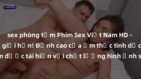 sex phòng tắm Phim Sex Việt Nam HD - Xem ngay và không giới hạn! Đỉnh cao của ẩm thực tình dục Việt Nam được tái hiện với chất lượng hình ảnh sắc nét. Hãy thưởng thức ngay!