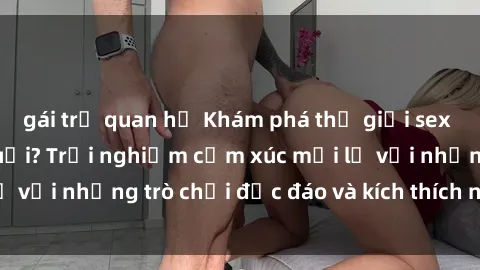 gái trẻ quan hệ Khám phá thế giới sex trực tuyến: Hơn tuổi? Trải nghiệm cảm xúc mới lạ với những trò chơi độc đáo và kích thích người lớn