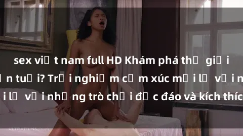 sex việt nam full HD Khám phá thế giới sex trực tuyến: Hơn tuổi? Trải nghiệm cảm xúc mới lạ với những trò chơi độc đáo và kích thích người lớn