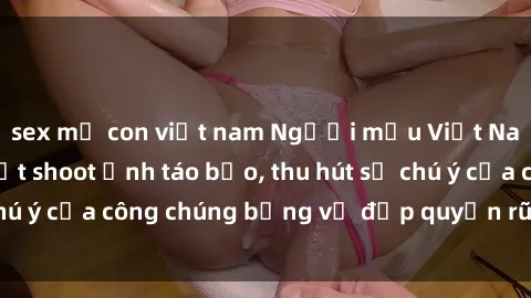 sex mẹ con việt nam Người mẫu Việt Nam gây sốt với loạt shoot ảnh táo bạo, thu hút sự chú ý của công chúng bằng vẻ đẹp quyến rũ và gợi cảm.