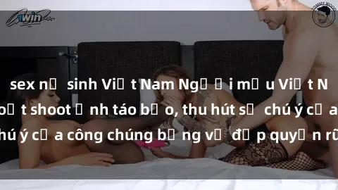 sex nữ sinh Việt Nam Người mẫu Việt Nam gây sốt với loạt shoot ảnh táo bạo, thu hút sự chú ý của công chúng bằng vẻ đẹp quyến rũ và gợi cảm.