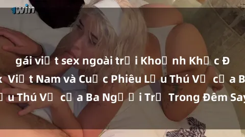 gái việt sex ngoài trời Khoảnh Khắc Đầy Kịch Tính: Sex  Việt Nam và Cuộc Phiêu Lưu Thú Vị của Ba Người Trẻ Trong Đêm Say Đắm