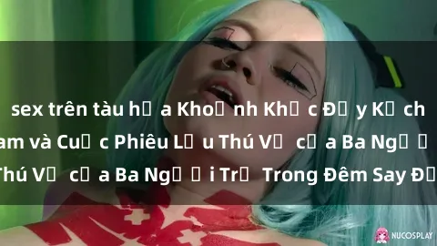 sex trên tàu hỏa Khoảnh Khắc Đầy Kịch Tính: Sex  Việt Nam và Cuộc Phiêu Lưu Thú Vị của Ba Người Trẻ Trong Đêm Say Đắm