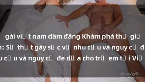 gái việt nam dâm đãng Khám phá thế giới sex loli Việt Nam: Sự thật gây sốc về nhu cầu và nguy cơ đe dọa cho trẻ em tại Việt Nam