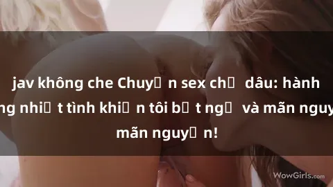jav không che Chuyện sex chị dâu: hành động nhiệt tình khiến tôi bất ngờ và mãn nguyện!