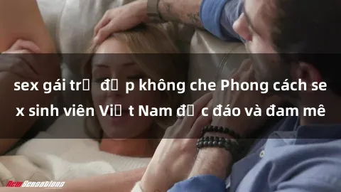 sex gái trẻ đẹp không che Phong cách sex sinh viên Việt Nam độc đáo và đam mê